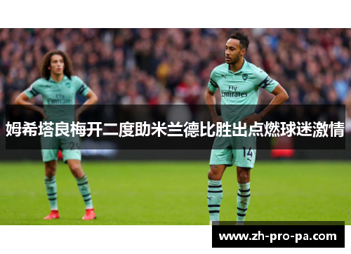 姆希塔良梅开二度助米兰德比胜出点燃球迷激情