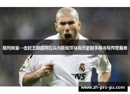 格列兹曼一击封王超越阿拉贡内斯登顶马竞历史射手榜书写传奇篇章